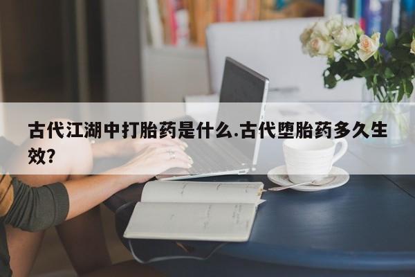 堕胎药叫什么名字微信怎么购买古代江湖中打胎药是什么.古代堕胎药多久生效？