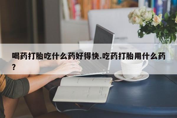 堕胎药叫什么名字微信怎么购买喝药打胎吃什么药好得快.吃药打胎用什么药？