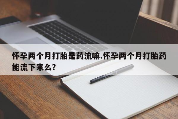 堕胎药叫什么名字微信怎么购买怀孕两个月打胎是药流嘛.怀孕两个月打胎药能流下来么？