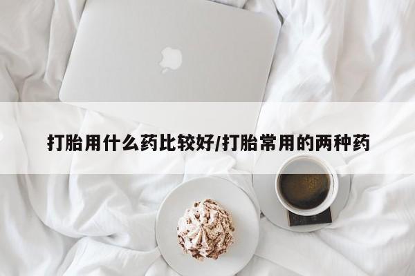 堕胎药叫什么名字微信怎么购买打胎用什么药比较好/打胎常用的两种药