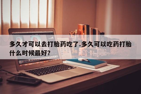 堕胎药叫什么名字微信怎么购买多久才可以去打胎药吃了.多久可以吃药打胎什么时候最好？