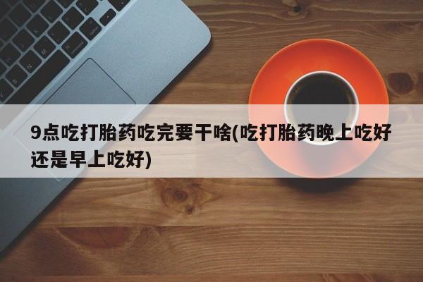 堕胎药叫什么名字微信怎么购买9点吃打胎药吃完要干啥(吃打胎药晚上吃好还是早上吃好)