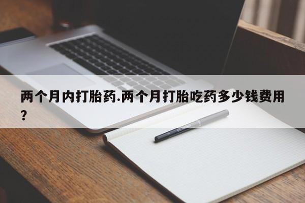 堕胎药叫什么名字微信怎么购买两个月内打胎药.两个月打胎吃药多少钱费用？