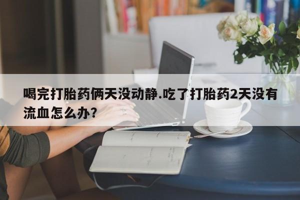 堕胎药叫什么名字微信怎么购买喝完打胎药俩天没动静.吃了打胎药2天没有流血怎么办？