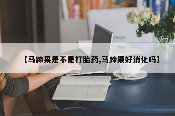 堕胎药叫什么名字微信怎么购买【马蹄果是不是打胎药,马蹄果好消化吗】