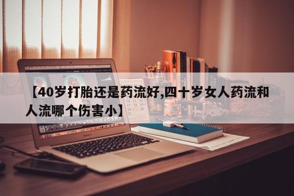 堕胎药叫什么名字微信怎么购买【40岁打胎还是药流好,四十岁女人药流和人流哪个伤害小】