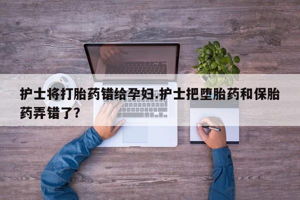 堕胎药叫什么名字微信怎么购买护士将打胎药错给孕妇.护士把堕胎药和保胎药弄错了？