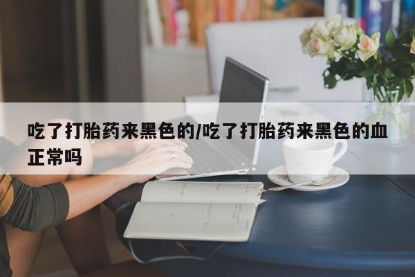 堕胎药叫什么名字微信怎么购买吃了打胎药来黑色的/吃了打胎药来黑色的血正常吗