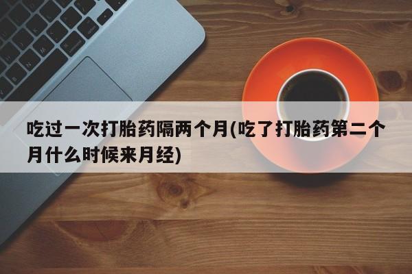 堕胎药叫什么名字微信怎么购买吃过一次打胎药隔两个月(吃了打胎药第二个月什么时候来月经)