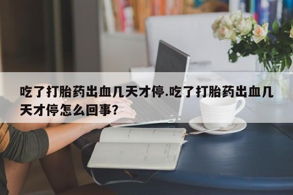 堕胎药叫什么名字微信怎么购买吃了打胎药出血几天才停.吃了打胎药出血几天才停怎么回事？