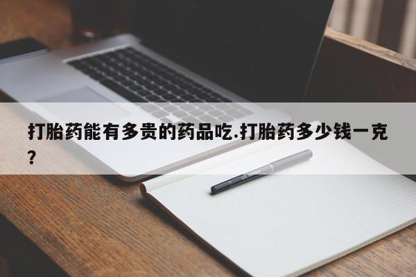 堕胎药叫什么名字微信怎么购买打胎药能有多贵的药品吃.打胎药多少钱一克？