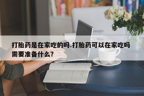 堕胎药叫什么名字微信怎么购买打胎药是在家吃的吗.打胎药可以在家吃吗 需要准备什么？