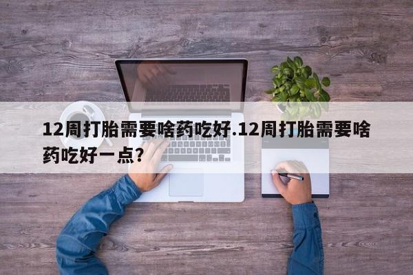 堕胎药叫什么名字微信怎么购买12周打胎需要啥药吃好.12周打胎需要啥药吃好一点？