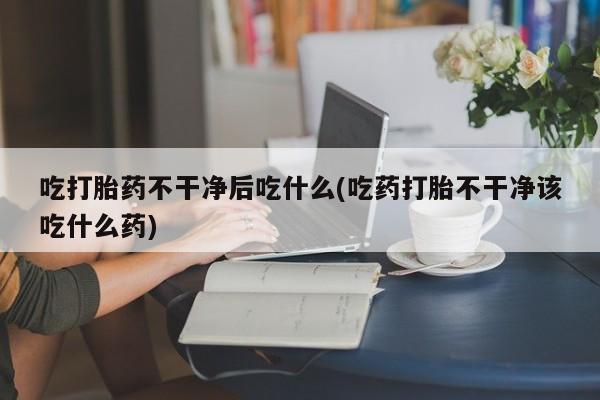 堕胎药叫什么名字微信怎么购买吃打胎药不干净后吃什么(吃药打胎不干净该吃什么药)
