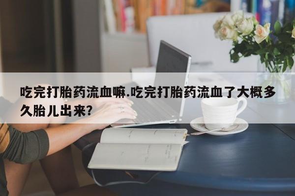 堕胎药叫什么名字微信怎么购买吃完打胎药流血嘛.吃完打胎药流血了大概多久胎儿出来?