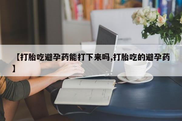 堕胎药叫什么名字微信怎么购买【打胎吃避孕药能打下来吗,打胎吃的避孕药】