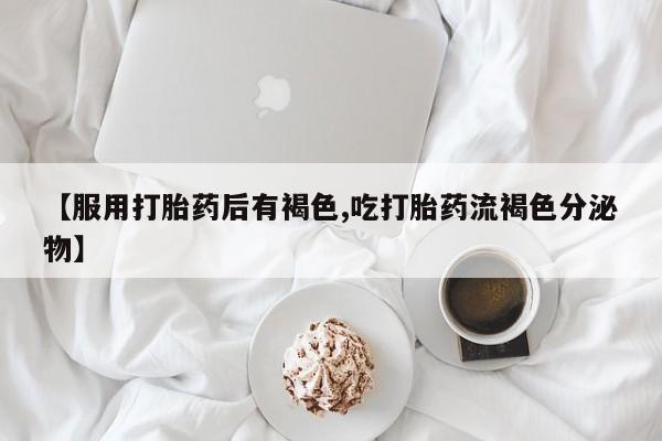 堕胎药叫什么名字微信怎么购买【服用打胎药后有褐色,吃打胎药流褐色分泌物】