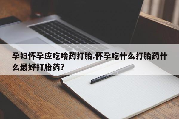 堕胎药叫什么名字微信怎么购买孕妇怀孕应吃啥药打胎.怀孕吃什么打胎药什么最好打胎药?