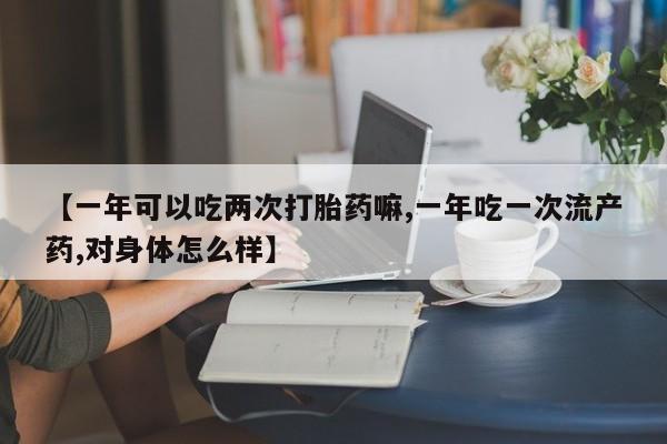 堕胎药叫什么名字微信怎么购买【一年可以吃两次打胎药嘛,一年吃一次流产药,对身体怎么样】